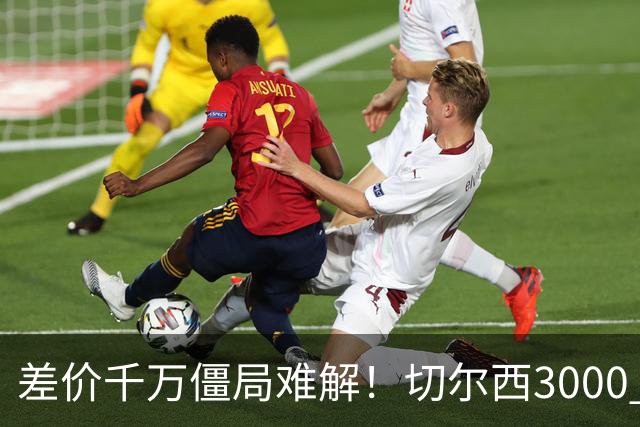 差价千万僵局难解！切尔西3000 万诚意报价遇阻，暗藏英超生存密码